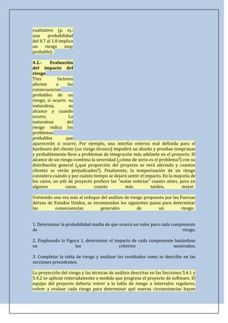 cualitativo (p. ej.:
una      probabilidad
del 0.7 al 1.0 implica
un     riesgo    muy
probable).

4.2.-    Evaluación
del impacto del
riesgo
Tres          factores
afectan      a      las
consecuencias
probables de un
riesgo, si ocurre: su
naturaleza,          su
alcance y cuando
ocurre.              La
naturaleza         del
riesgo indica los
problemas
probables          que
aparecerán si ocurre. Por ejemplo, una interfaz externa mal definida para el
hardware del cliente (un riesgo técnico) impedirá un diseño y pruebas tempranas
y probablemente lleve a problemas de integración más adelante en el proyecto. El
alcance de un riesgo combina la severidad (¿cómo de serio es el problema?) con su
distribución general (¿qué proporción del proyecto se verá afectado y cuantos
clientes se verán perjudicados?). Finalmente, la temporización de un riesgo
considera cuándo y por cuánto tiempo se dejará sentir el impacto. En la mayoría de
los casos, un jefe de proyecto prefiere las "malas noticias" cuanto antes, pero en
algunos           casos,       cuanto          más          tarden,         mejor.

Volviendo una vez más al enfoque del análisis de riesgo propuesto por las Fuerzas
Aéreas de Estados Unidos, se recomiendan los siguientes pasos para determinar
las        consecuencias         generales          de        un           riesgo:


1. Determinar la probabilidad media de que ocurra un valor para cada componente
de                                                                       riesgo.

2. Empleando la Figura 1, determinar el impacto de cada componente basándose
en                  los                   criterios               mostrados.

3. Completar la tabla de riesgo y analizar los resultados como se describe en las
secciones precedentes.

La proyección del riesgo y las técnicas de análisis descritas en las Secciones 5.4.1 y
5.4.2 se aplican reiteradamente a medida que progresa el proyecto de software. El
equipo del proyecto debería volver a la tabla de riesgo a intervalos regulares,
volver a evaluar cada riesgo para determinar qué nuevas circunstancias hayan
 