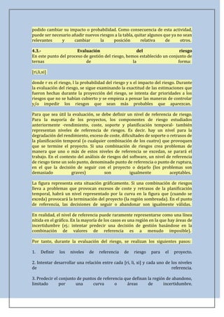 podido cambiar su impacto o probabilidad. Como consecuencia de esta actividad,
puede ser necesario añadir nuevos riesgos a la tabla, quitar algunos que ya no sean
relevantes     y     cambiar      la     posición        relativa     de     otros.

4.3.-                  Evaluación                      del                 riesgo
En este punto del proceso de gestión del riesgo, hemos establecido un conjunto de
ternas                     de                       la                    forma:

[ri,li,xi]

donde r es el riesgo, l la probabilidad del riesgo y x el impacto del riesgo. Durante
la evaluación del riesgo, se sigue examinando la exactitud de las estimaciones que
fueron hechas durante la proyección del riesgo, se intenta dar prioridades a los
riesgos que no se habían cubierto y se empieza a pensar las maneras de controlar
y/o impedir los riesgos que sean más probables que aparezcan.

Para que sea útil la evaluación, se debe definir un nivel de referencia de riesgo.
Para la mayoría de los proyectos, los componentes de riesgo estudiados
anteriormente -rendimiento, coste, soporte y planificación temporal- también
representan niveles de referencia de riesgos. Es decir. hay un nivel para la
degradación del rendimiento, exceso de coste, dificultades de soporte o retrasos de
la planificación temporal (o cualquier combinación de los cuatro) que provoquen
que se termine el proyecto. Si una combinación de riesgos crea problemas de
manera que uno o más de estos niveles de referencia se excedan, se parará el
trabajo. En el contexto del análisis de riesgos del software, un nivel de referencia
de riesgo tiene un solo punto, denominado punto de referencia o punto de ruptura,
en el que la decisión de seguir con el proyecto o dejarlo (los problemas son
demasiado            graves)          son           igualmente          aceptables.

La figura representa esta situación gráficamente. Si una combinación de riesgos
lleva a problemas que provocan excesos de coste y retrasos de la planificación
temporal, habrá un nivel representado por la curva en la figura que (cuando se
exceda) provocará la terminación del proyecto (la región sombreada). En el punto
de referencia, las decisiones de seguir o abandonar son igualmente válidas.

En realidad, el nivel de referencia puede raramente representarse como una línea
nítida en el gráfico. En la mayoría de los casos es una región en la que hay áreas de
incertidumbre (ej.: intentar predecir una decisión de gestión basándose en la
combinación de valores de referencia es a menudo imposible).

Por tanto, durante la evaluación del riesgo, se realizan los siguientes pasos:

1.    Definir   los   niveles   de   referencia   de   riesgo   para   el   proyecto.

2. Intentar desarrollar una relación entre cada [ri, li, xi] y cada uno de los niveles
de                                                                         referencia.

3. Predecir el conjunto de puntos de referencia que definan la región de abandono,
limitado       por     una      curva      o     áreas      de      incertidumbre.
 