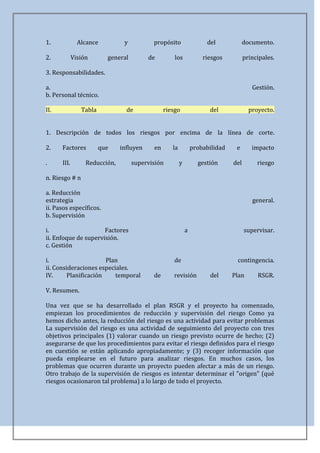 1.             Alcance          y          propósito                 del             documento.

2.           Visión       general         de        los             riesgos          principales.

3. Responsabilidades.

a.                                                                                      Gestión.
b. Personal técnico.

II.             Tabla            de             riesgo                del              proyecto.


1. Descripción de todos los riesgos por encima de la línea de corte.

2.    Factores          que    influyen    en      la           probabilidad    e       impacto

.     III.        Reducción,        supervisión         y         gestión      del        riesgo

n. Riesgo # n

a. Reducción
estrategia                                                                              general.
ii. Pasos específicos.
b. Supervisión

i.                    Factores                              a                        supervisar.
ii. Enfoque de supervisión.
c. Gestión

i.                     Plan                         de                          contingencia.
ii. Consideraciones especiales.
IV.      Planificación    temporal         de      revisión           del      Plan       RSGR.

V. Resumen.

Una vez que se ha desarrollado el plan RSGR y el proyecto ha comenzado,
empiezan los procedimientos de reducción y supervisión del riesgo Como ya
hemos dicho antes, la reducción del riesgo es una actividad para evitar problemas
La supervisión del riesgo es una actividad de seguimiento del proyecto con tres
objetivos principales (1) valorar cuando un riesgo previsto ocurre de hecho; (2)
asegurarse de que los procedimientos para evitar el riesgo definidos para el riesgo
en cuestión se están aplicando apropiadamente; y (3) recoger información que
pueda emplearse en el futuro para analizar riesgos. En muchos casos, los
problemas que ocurren durante un proyecto pueden afectar a más de un riesgo.
Otro trabajo de la supervisión de riesgos es intentar determinar el "origen" (qué
riesgos ocasionaron tal problema) a lo largo de todo el proyecto.
 