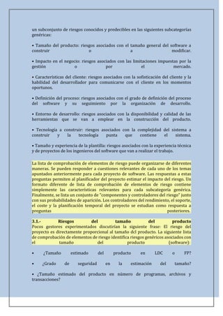 un subconjunto de riesgos conocidos y predecibles en las siguientes subcategorías
genéricas:

• Tamaño del producto: riesgos asociados con el tamaño general del software a
construir                  o                    a                   modificar.

• Impacto en el negocio: riesgos asociados con las limitaciones impuestas por la
gestión              o               por               el              mercado.

• Características del cliente: riesgos asociados con la sofisticación del cliente y la
habilidad del desarrollador para comunicarse con el cliente en los momentos
oportunos.

• Definición del proceso: riesgos asociados con el grado de definición del proceso
del software y su seguimiento por la organización de desarrollo.

• Entorno de desarrollo: riesgos asociados con la disponibilidad y calidad de las
herramientas que se van a emplear en la construcción del producto.

• Tecnología a construir: riesgos asociados con la complejidad del sistema a
construir   y    la   tecnología    punta    que    contiene   el    sistema.

• Tamaño y experiencia de la plantilla: riesgos asociados con la experiencia técnica
y de proyectos de los ingenieros del software que van a realizar el trabajo.

La lista de comprobación de elementos de riesgo puede organizarse de diferentes
maneras. Se pueden responder a cuestiones relevantes de cada uno de los temas
apuntados anteriormente para cada proyecto de software. Las respuestas a estas
preguntas permiten al planificador del proyecto estimar el impacto del riesgo. Un
formato diferente de lista de comprobación de elementos de riesgo contiene
simplemente las características relevantes para cada subcategoría genérica.
Finalmente, se lista un conjunto de "componentes y controladores del riesgo" junto
con sus probabilidades de aparición. Los controladores del rendimiento, el soporte,
el coste y la planificación temporal del proyecto se estudian como respuesta a
preguntas                                                            posteriores.

3.1.-        Riesgos         del         tamaño             del         producto
Pocos gestores experimentados discutirían la siguiente frase: El riesgo del
proyecto es directamente proporcional al tamaño dcl producto. La siguiente lista
de comprobación de elementos de riesgo identifica riesgos genéricos asociados con
el           tamaño             del             producto              (software):

•     ¿Tamaño         estimado       del        producto   en       LDC     o     FP?

•    ¿Grado      de      seguridad         en     la   estimación     del    tamaño?

• ¿Tamaño estimado del producto en número de programas, archivos y
transacciones?
 