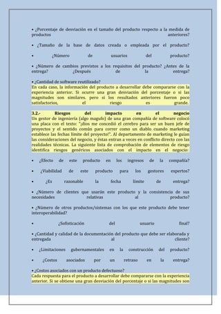 • ¿Porcentaje de desviación en el tamaño del producto respecto a la medida de
productos                                                          anteriores?

• ¿Tamaño de la base de datos creada o empleada por el producto?

•         ¿Número               de              usuarios              del           producto?

• ¿Número de cambios previstos a los requisitos del producto? ¿Antes de la
entrega?         ¿Después             de             la           entrega?

• ¿Cantidad de software reutilizado?
En cada caso, la información del producto a desarrollar debe compararse con la
experiencia anterior. Si ocurre una gran desviación del porcentaje o si las
magnitudes son similares. pero si los resultados anteriores fueron poco
satisfactorios,           el           riesgo            es           grande.

3.2.-       Riesgos         del        impacto         en         el       negocio
Un gestor de ingeniería (algo magufo) de una gran compañía de software colocó
una placa con el texto: "¡dios me concedió el cerebro para ser un buen jefe de
proyectos y el sentido común para correr como un diablo cuando marketing
establece las fechas límite del proyecto!". Al departamento de marketing le guían
las consideraciones del negocio, y éstas entran a veces en conflicto directo con las
realidades técnicas. La siguiente lista de comprobación de elementos de riesgo
identifica riesgos genéricos asociados con el impacto en el negocio:

•   ¿Efecto    de     este    producto     en     los      ingresos    de     la    compañía?

•   ¿Viabilidad       de     este    producto       para      los      gestores     expertos?

•      ¿Es          razonable        la         fecha        límite          de      entrega?

• ¿Número de clientes que usarán este producto y la consistencia de sus
necesidades             relativas             al               producto?

• ¿Número de otros productos/sistemas con los que este producto debe tener
interoperabilidad?

•              ¿Sofisticación               del                    usuario              final?

• ¿Cantidad y calidad de la documentación del producto que debe ser elaborada y
entregada                               al                              cliente?

•   ¿Limitaciones      gubernamentales      en      la     construcción       del   producto?

•    ¿Costos        asociados        por    un           retraso      en      la     entrega?

• ¿Costos asociados con un producto defectuoso?
Cada respuesta para el producto a desarrollar debe compararse con la experiencia
anterior. Si se obtiene una gran desviación del porcentaje o si las magnitudes son
 