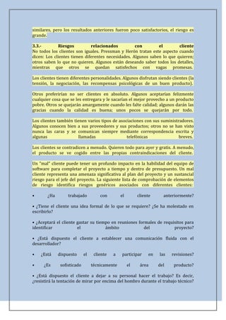 similares, pero los resultados anteriores fueron poco satisfactorios, el riesgo es
grande.

3.3.-        Riesgos          relacionados          con        el        cliente
No todos los clientes son iguales. Pressman y Herón tratan este aspecto cuando
dicen: Los clientes tienen diferentes necesidades. Algunos saben lo que quieren;
otros saben lo que no quieren. Algunos están deseando saber todos los detalles,
mientras que otros se quedan satisfechos con vagas promesas.

Los clientes tienen diferentes personalidades. Algunos disfrutan siendo clientes (la
tensión, la negociación, las recompensas psicológicas de un buen producto).

Otros preferirían no ser clientes en absoluto. Algunos aceptarían felizmente
cualquier cosa que se les entregara y le sacarían el mejor provecho a un producto
pobre. Otros se quejarán amargamente cuando les falte calidad; algunos darán las
gracias cuando la calidad es buena; unos pocos se quejarán por todo.

Los clientes también tienen varios tipos de asociaciones con sus suministradores.
Algunos conocen bien a sus proveedores y sus productos; otros no se han visto
nunca las caras y se comunican siempre mediante correspondencia escrita y
algunas                 llamadas                telefónicas               breves.

Los clientes se contradicen a menudo. Quieren todo para ayer y gratis. A menudo,
el producto se ve cogido entre las propias contraindicaciones del cliente.

Un "mal" cliente puede tener un profundo impacto en la habilidad del equipo de
software para completar el proyecto a tiempo y dentro de presupuesto. Un mal
cliente representa una amenaza significativa al plan del proyecto y un sustancial
riesgo para el jefe del proyecto. La siguiente lista de comprobación de elementos
de riesgo identifica riesgos genéricos asociados con diferentes clientes:

•      ¿Ha        trabajado          con        el        cliente     anteriormente?

• ¿Tiene el cliente una idea formal de lo que se requiere? ¿Se ha molestado en
escribirlo?

• ¿Aceptará el cliente gastar su tiempo en reuniones formales de requisitos para
identificar            el            ámbito             del           proyecto?

• ¿Está dispuesto el cliente a establecer una comunicación fluida con el
desarrollador?

•   ¿Está    dispuesto      el    cliente   a   participar     en   las   revisiones?

•     ¿Es     sofisticado        técnicamente        el    área     del    producto?

• ¿Está dispuesto el cliente a dejar a su personal hacer el trabajo? Es decir,
¿resistirá la tentación de mirar por encima del hombro durante el trabajo técnico?
 