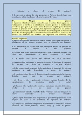 •      ¿Entiende       el      cliente         el    proceso      del      software?

Si la respuesta a alguna de estas preguntas es "no", se debería hacer una
investigación más profunda para valorar el potencial de riesgo.

3.4.-                    Riesgos                     del                     proceso
Si el proceso del software no está bien definido; si el análisis, diseño y pruebas se
realizan sobre la marcha; si la calidad es un concepto que todo el mundo estima
importante, pero por la que nadie actúa de manera tangible para alcanzarla,
entonces el proyecto está en peligro. Las siguientes preguntas se han extraído
sobre la evaluación de la ingeniería del software desarrollado por R. S. Pressman &
Associates. Inc. Las preguntas se han adaptado del cuestionario de evaluación del
proceso del software del Instituto de Ingeniería del Software (IIS).

Aspectos del proceso
• ¿Apoyan sus gestores senior unas normas escritas que hagan hincapié en la
importancia de un proceso estándar para el desarrollo del software?

• ¿Ha desarrollado su organización una descripción escrita del proceso del
software         a       emplear         en         este         proyecto?

• ¿Están de acuerdo los miembros del personal con el proceso del software tal y
como      está    documentado      y     están    dispuestos      a    usarlo?

•   ¿Se   emplea     este   proceso      del    software   para   otros   proyectos?

• ¿Ha desarrollado o adquirido su organización cursos de formación de ingeniería
del    software    para     jefes   de    proyecto     y    personal    técnico?

• ¿Se ha proporcionado una copia de los estándares de ingeniería del software
publicados    a    cada     desarrollador    y    gestor     de     software?

• ¿Se han desarrollado diseños de documentos y ejemplos para todas las entregas
definidas      como        parte      del     proceso       del       software?

• ¿Se llevan a cabo regularmente revisiones técnicas formales de las
especificaciones  de       requisitos,     diseño      y      código?

• ¿Se llevan a cabo regularmente: revisiones técnicas de los procedimientos de
prueba          y        de        los         casos         de        prueba?

• ¿Se documentan todos los resultados de las revisiones técnicas, incluyendo los
errores        encontrados            y           recursos           empleados?

• ¿Existe algún mecanismo para asegurarse de que el trabajo realizado en un
proyecto se ajusta a los estándares de ingeniería del software?

• ¿Se emplea una gestión de configuración para mantener la consistencia entre los
requisitos del sistema/software, diseño, código y casos de prueba?
 