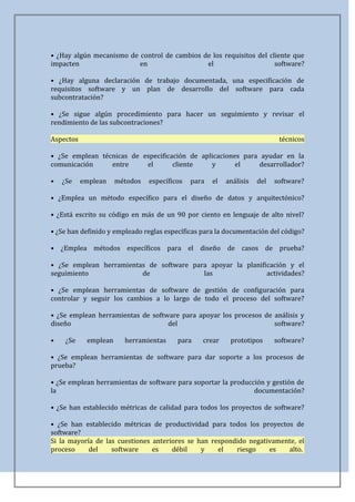 • ¿Hay algún mecanismo de control de cambios de los requisitos del cliente que
impacten                  en                  el                     software?

• ¿Hay alguna declaración de trabajo documentada, una especificación de
requisitos software y un plan de desarrollo del software para cada
subcontratación?

• ¿Se sigue algún procedimiento para hacer un seguimiento y revisar el
rendimiento de las subcontraciones?

Aspectos                                                                    técnicos

• ¿Se emplean técnicas de especificación de aplicaciones para ayudar en la
comunicación     entre     el       cliente    y       el    desarrollador?

•   ¿Se    emplean    métodos   específicos   para   el   análisis   del   software?

• ¿Emplea un método específico para el diseño de datos y arquitectónico?

• ¿Está escrito su código en más de un 90 por ciento en lenguaje de alto nivel?

• ¿Se han definido y empleado reglas específicas para la documentación del código?

• ¿Emplea métodos específicos para el diseño de casos de prueba?

• ¿Se emplean herramientas de software para apoyar la planificación y el
seguimiento              de               las                actividades?

• ¿Se emplean herramientas de software de gestión de configuración para
controlar y seguir los cambios a lo largo de todo el proceso del software?

• ¿Se emplean herramientas de software para apoyar los procesos de análisis y
diseño                             del                             software?

•    ¿Se    emplean     herramientas     para    crear     prototipos      software?

• ¿Se emplean herramientas de software para dar soporte a los procesos de
prueba?

• ¿Se emplean herramientas de software para soportar la producción y gestión de
la                                                             documentación?

• ¿Se han establecido métricas de calidad para todos los proyectos de software?

• ¿Se han establecido métricas de productividad para todos los proyectos de
software?
Si la mayoría de las cuestiones anteriores se han respondido negativamente, el
proceso     del    software     es    débil    y    el   riesgo    es   alto.
 