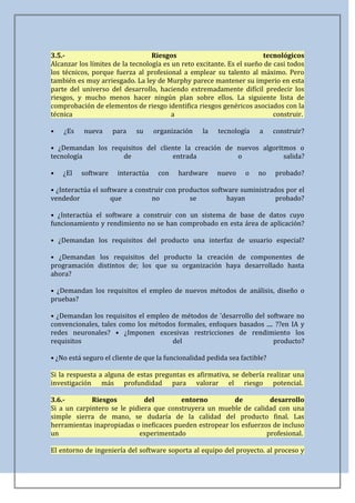 3.5.-                             Riesgos                              tecnológicos
Alcanzar los límites de la tecnología es un reto excitante. Es el sueño de casi todos
los técnicos, porque fuerza al profesional a emplear su talento al máximo. Pero
también es muy arriesgado. La ley de Murphy parece mantener su imperio en esta
parte del universo del desarrollo, haciendo extremadamente difícil predecir los
riesgos, y mucho menos hacer ningún plan sobre ellos. La siguiente lista de
comprobación de elementos de riesgo identifica riesgos genéricos asociados con la
técnica                                  a                                 construir.

•   ¿Es    nueva     para   su     organización    la   tecnología    a     construir?

• ¿Demandan los requisitos del cliente la creación de nuevos algoritmos o
tecnología         de              entrada            o             salida?

•   ¿El   software    interactúa    con    hardware     nuevo    o    no    probado?

• ¿Interactúa el software a construir con productos software suministrados por el
vendedor            que          no          se          hayan          probado?

• ¿Interactúa el software a construir con un sistema de base de datos cuyo
funcionamiento y rendimiento no se han comprobado en esta área de aplicación?

• ¿Demandan los requisitos del producto una interfaz de usuario especial?

• ¿Demandan los requisitos del producto la creación de componentes de
programación distintos de; los que su organización haya desarrollado hasta
ahora?

• ¿Demandan los requisitos el empleo de nuevos métodos de análisis, diseño o
pruebas?

• ¿Demandan los requisitos el empleo de métodos de 'desarrollo del software no
convencionales, tales como los métodos formales, enfoques basados .... ??en IA y
redes neuronales? • ¿Imponen excesivas restricciones de rendimiento los
requisitos                           del                              producto?

• ¿No está seguro el cliente de que la funcionalidad pedida sea factible?

Si la respuesta a alguna de estas preguntas es afirmativa, se debería realizar una
investigación más profundidad para valorar el riesgo potencial.

3.6.-        Riesgos          del        entorno          de         desarrollo
Si a un carpintero se le pidiera que construyera un mueble de calidad con una
simple sierra de mano, se dudaría de la calidad del producto final. Las
herramientas inapropiadas o ineficaces pueden estropear los esfuerzos de incluso
un                          experimentado                           profesional.

El entorno de ingeniería del software soporta al equipo del proyecto. al proceso y
 