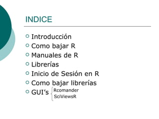 INDICE
   Introducción
   Como bajar R
   Manuales de R
   Librerías
   Inicio de Sesión en R
   Como bajar librerías
   GUI’s Rcomander
           SciViewsR
 