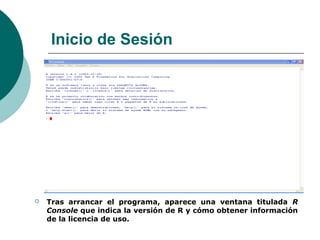 Inicio de Sesión




   Tras arrancar el programa, aparece una ventana titulada R
    Console que indica la versión de R y cómo obtener información
    de la licencia de uso.
 