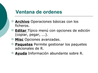 Ventana de ordenes
   Archivo Operaciones básicas con los
    ficheros.
   Editar Típico menú con opciones de edición
    (copiar, pegar, ...).
   Misc Opciones avanzadas.
   Paquetes Permite gestionar los paquetes
    adicionales de R.
   Ayuda Información abundante sobre R.
 