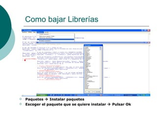 Como bajar Librerías




   Paquetes  Instalar paquetes
   Escoger el paquete que se quiere instalar  Pulsar Ok
 