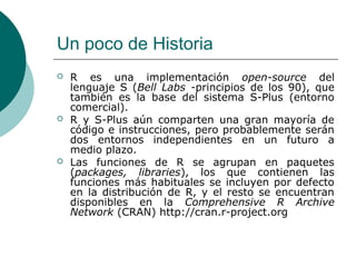 Un poco de Historia
   R es una implementación open-source del
    lenguaje S (Bell Labs -principios de los 90), que
    también es la base del sistema S-Plus (entorno
    comercial).
   R y S-Plus aún comparten una gran mayoría de
    código e instrucciones, pero probablemente serán
    dos entornos independientes en un futuro a
    medio plazo.
   Las funciones de R se agrupan en paquetes
    (packages, libraries), los que contienen las
    funciones más habituales se incluyen por defecto
    en la distribución de R, y el resto se encuentran
    disponibles en la Comprehensive R Archive
    Network (CRAN) http://cran.r-project.org
 