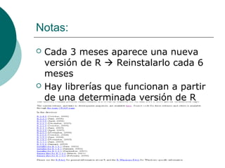 Notas:
   Cada 3 meses aparece una nueva
    versión de R  Reinstalarlo cada 6
    meses
   Hay librerías que funcionan a partir
    de una determinada versión de R
 