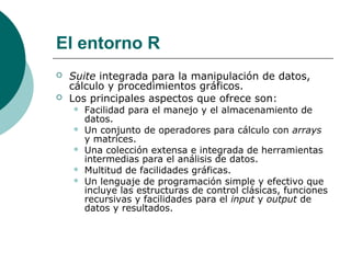 El entorno R
   Suite integrada para la manipulación de datos,
    cálculo y procedimientos gráficos.
   Los principales aspectos que ofrece son:
       Facilidad para el manejo y el almacenamiento de
        datos.
       Un conjunto de operadores para cálculo con arrays
        y matrices.
       Una colección extensa e integrada de herramientas
        intermedias para el análisis de datos.
       Multitud de facilidades gráficas.
       Un lenguaje de programación simple y efectivo que
        incluye las estructuras de control clásicas, funciones
        recursivas y facilidades para el input y output de
        datos y resultados.
 