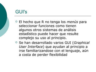 GUI's
   El hecho que R no tenga los menús para
    seleccionar funciones como tienen
    algunos otros sistemas de análisis
    estadístico puede hacer que resulte
    complejo su uso al principio.
   Se han desarrollado varios GUI (Graphical
    User Interface) que ayudan al principio a
    irse familiarizandose con el lenguaje, aún
    a costa de perder flexibilidad
 