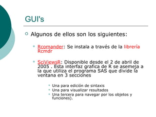 GUI's
   Algunos de ellos son los siguientes:

       Rcomander: Se instala a través de la librería
        Rcmdr

       SciViewsR: Disponible desde el 2 de abril de
        2005 . Esta interfaz grafica de R se asemeja a
        la que utiliza el programa SAS que divide la
        ventana en 3 secciones

               Una para edición de sintaxis
               Una para visualizar resultados
               Una tercera para navegar por los objetos y
                funciones).
 