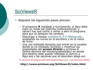 SciViewsR
   Requiere los siguientes pasos previos:

       El programa R instalado y funcionando, el Rgui debe
        estar en modo sdi (Edit/Gui preferences/sdi, y
        salvar) hay que cerrar y volver a abrir el programa
        para que se apliquen los cambios.
       Descargar e instalar sciViews-R_0.7-3Setup.exe ,
        aceptando los iconos en el escritorio y en el menu
        de inicio.
       Una vez instalado tenemos que entrar en la carpeta
        donde se ha instalado SciViews y modificar las
        propiedades del acceso directo a sciViews-R
        (boton derecho del mouse/propiedades/ en donde
        dice destino debe quedar reflejado el camino a
        Rgui.exe y las opciones que se describen abajo así:
    "C:Archivos de programaRrw2010patbinRgui.exe" --sdi RSciViews.RData

     http://www.sciviews.org/SciViews-R/index.html
 