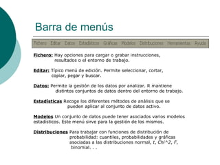 Barra de menús

Fichero: Hay opciones para cargar o grabar instrucciones,
         resultados o el entorno de trabajo.

Editar: Típico menú de edición. Permite seleccionar, cortar,
        copiar, pegar y buscar.

Datos: Permite la gestión de los datos por analizar. R mantiene
         distintos conjuntos de datos dentro del entorno de trabajo.

Estadísticas Recoge los diferentes métodos de análisis que se
              pueden aplicar al conjunto de datos activo.

Modelos Un conjunto de datos puede tener asociados varios modelos
estadísticos. Este menú sirve para la gestión de los mismos.

Distribuciones Para trabajar con funciones de distribución de
               probabilidad: cuantiles, probabilidades y gráficas
               asociadas a las distribuciones normal, t, Chi^2, F,
                binomial. . .
 
