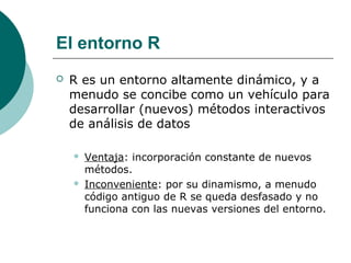 El entorno R
   R es un entorno altamente dinámico, y a
    menudo se concibe como un vehículo para
    desarrollar (nuevos) métodos interactivos
    de análisis de datos

       Ventaja: incorporación constante de nuevos
        métodos.
       Inconveniente: por su dinamismo, a menudo
        código antiguo de R se queda desfasado y no
        funciona con las nuevas versiones del entorno.
 