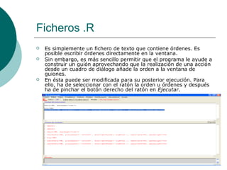 Ficheros .R
   Es simplemente un fichero de texto que contiene órdenes. Es
    posible escribir órdenes directamente en la ventana.
   Sin embargo, es más sencillo permitir que el programa le ayude a
    construir un guión aprovechando que la realización de una acción
    desde un cuadro de diálogo añade la orden a la ventana de
    guiones.
   En ésta puede ser modificada para su posterior ejecución. Para
    ello, ha de seleccionar con el ratón la orden u órdenes y después
    ha de pinchar el botón derecho del ratón en Ejecutar.
 