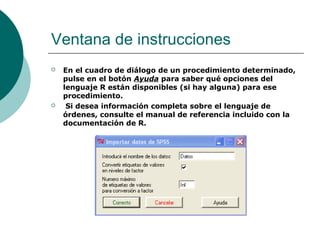 Ventana de instrucciones
   En el cuadro de diálogo de un procedimiento determinado,
    pulse en el botón Ayuda para saber qué opciones del
    lenguaje R están disponibles (si hay alguna) para ese
    procedimiento.
    Si desea información completa sobre el lenguaje de
    órdenes, consulte el manual de referencia incluido con la
    documentación de R.
 