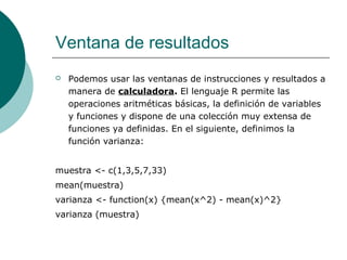 Ventana de resultados
   Podemos usar las ventanas de instrucciones y resultados a
    manera de calculadora. El lenguaje R permite las
    operaciones aritméticas básicas, la definición de variables
    y funciones y dispone de una colección muy extensa de
    funciones ya definidas. En el siguiente, definimos la
    función varianza:


muestra <- c(1,3,5,7,33)
mean(muestra)
varianza <- function(x) {mean(x^2) - mean(x)^2}
varianza (muestra)
 