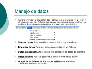 Manejo de datos
   Aprenderemos a manejar los conjuntos de datos y a leer y
    almacenar en un fichero los datos necesarios para realizar un
    análisis. Estas tareas se realizan a través del menú Datos.




   Nuevos datos Para introducir nuevos datos por el teclado.

   Importar datos Para leer datos contenidos en un fichero.

   Datos en paquetes R contiene una colección de datos de ejemplo.

   Datos activos Aquí se gestiona el conjunto de datos activo.

   Modificar variables de los datos activos Para realizar
    trasformaciones en los datos.
 