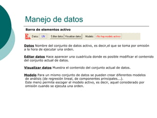 Manejo de datos
Barra de elementos activo




Datos Nombre del conjunto de datos activo, es decir,el que se toma por omisión
a la hora de ejecutar una orden.

Editar datos Hace aparecer una cuadrícula donde es posible modificar el contenido
del conjunto actual de datos.

Visualizar datos Muestra el contenido del conjunto actual de datos.

Modelo Para un mismo conjunto de datos se pueden crear diferentes modelos
de análisis (de regresión lineal, de componentes principales...).
Este menú permite escoger el modelo activo, es decir, aquel considerado por
omisión cuando se ejecuta una orden.
 