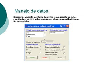 Manejo de datos
Segmentar variable numérica Simplifica la agrupación de datos
cuantitativos en intervalos, aunque por ello es menos flexible que
Recode variable.
 