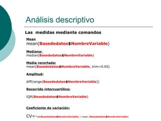 Análisis descriptivo
Las medidas mediante comandos
Mean
mean(Basededatos$NombreVariable)
Mediana:
median(Basededatos$NombreVariable)

Media recortada:
mean(Basededatos$NombreVariable, trim=0.05)

Amplitud:

diff(range(Basededatos$NombreVariable))

Recorrido intercuartílico:

IQR(Basededatos$NombreVariable)


Coeficiente de variación:

CV<-sd(Basededatos$NombreVariable) / mean (Basededatos$NombreVariable)
 