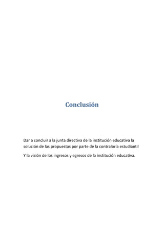 Conclusión




Dar a concluir a la junta directiva de la institución educativa la
solución de las propuestas por parte de la contraloría estudiantil

Y la visión de los ingresos y egresos de la institución educativa.
 