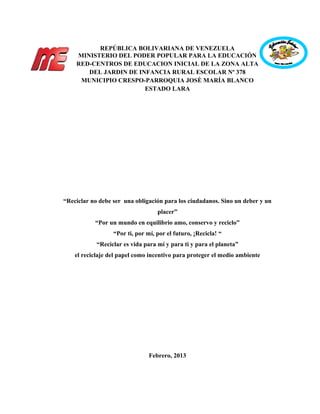 REPÚBLICA BOLIVARIANA DE VENEZUELA
MINISTERIO DEL PODER POPULAR PARA LA EDUCACIÓN
RED-CENTROS DE EDUCACION INICIAL DE LA ZONA ALTA
DEL JARDIN DE INFANCIA RURAL ESCOLAR Nº 378
MUNICIPIO CRESPO-PARROQUIA JOSÈ MARÍA BLANCO
ESTADO LARA
“Reciclar no debe ser una obligación para los ciudadanos. Sino un deber y un
placer”
“Por un mundo en equilibrio amo, conservo y reciclo”
“Por ti, por mí, por el futuro, ¡Recicla! “
“Reciclar es vida para mí y para ti y para el planeta”
el reciclaje del papel como incentivo para proteger el medio ambiente
Febrero, 2013
 
