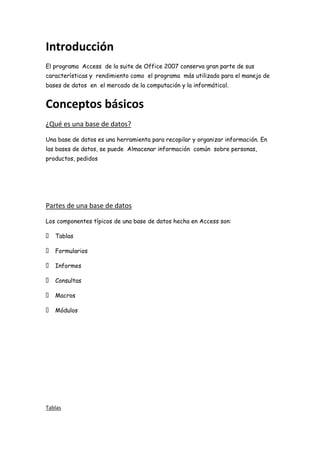 Introducción
El programa Access de la suite de Office 2007 conserva gran parte de sus
características y rendimiento como el programa más utilizado para el manejo de
bases de datos en el mercado de la computación y la informátical.
Conceptos básicos
¿Qué es una base de datos?
Una base de datos es una herramienta para recopilar y organizar información. En
las bases de datos, se puede Almacenar información común sobre personas,
productos, pedidos
Partes de una base de datos
Los componentes típicos de una base de datos hecha en Access son:
 Tablas
 Formularios
 Informes
 Consultas
 Macros
 Módulos
Tablas
 