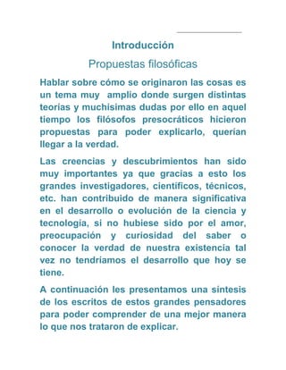 Introducción
Propuestas filosóficas
Hablar sobre cómo se originaron las cosas es
un tema muy amplio donde surgen distintas
teorías y muchísimas dudas por ello en aquel
tiempo los filósofos presocráticos hicieron
propuestas para poder explicarlo, querían
llegar a la verdad.
Las creencias y descubrimientos han sido
muy importantes ya que gracias a esto los
grandes investigadores, científicos, técnicos,
etc. han contribuido de manera significativa
en el desarrollo o evolución de la ciencia y
tecnología, si no hubiese sido por el amor,
preocupación y curiosidad del saber o
conocer la verdad de nuestra existencia tal
vez no tendríamos el desarrollo que hoy se
tiene.
A continuación les presentamos una síntesis
de los escritos de estos grandes pensadores
para poder comprender de una mejor manera
lo que nos trataron de explicar.
 