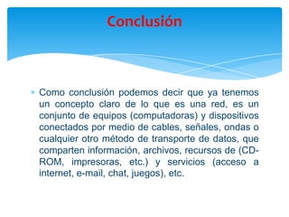 Como conclusión podemos decir que ya tenemos
un concepto claro de lo que es una red, es un
conjunto de equipos (computadoras) y dispositivos
conectados por medio de cables, señales, ondas o
cualquier otro método de transporte de datos, que
comparten información, archivos, recursos de (CD-
ROM, impresoras, etc.) y servicios (acceso a
internet, e-mail, chat, juegos), etc.
Conclusión
 