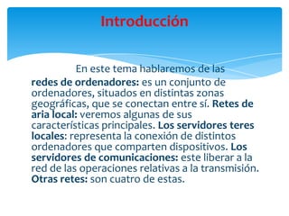 En este tema hablaremos de las
redes de ordenadores: es un conjunto de
ordenadores, situados en distintas zonas
geográficas, que se conectan entre sí. Retes de
aria local: veremos algunas de sus
características principales. Los servidores teres
locales: representa la conexión de distintos
ordenadores que comparten dispositivos. Los
servidores de comunicaciones: este liberar a la
red de las operaciones relativas a la transmisión.
Otras retes: son cuatro de estas.
Introducción
 