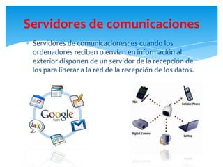 Servidores de comunicaciones: es cuando los
ordenadores reciben o envían en información al
exterior disponen de un servidor de la recepción de
los para liberar a la red de la recepción de los datos.
Servidores de comunicaciones
 