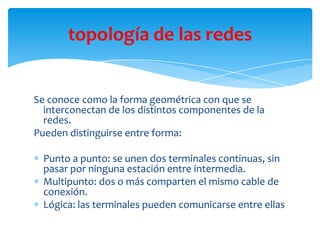 Se conoce como la forma geométrica con que se
interconectan de los distintos componentes de la
redes.
Pueden distinguirse entre forma:
Punto a punto: se unen dos terminales continuas, sin
pasar por ninguna estación entre intermedia.
Multipunto: dos o más comparten el mismo cable de
conexión.
Lógica: las terminales pueden comunicarse entre ellas
topología de las redes
 