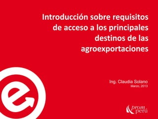 Ing. Claudia Solano
Marzo, 2013
Introducción sobre requisitos
de acceso a los principales
destinos de las
agroexportaciones
 