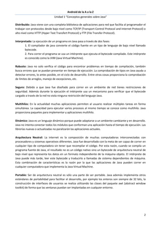Android de la A a la Z
Unidad 1 “Conceptos generales sobre Java”
2
Distribuido: Java viene con una completa biblioteca de aplicaciones para red que facilita al programador el
trabajar con protocolos desde bajo nivel como TCP/IP (Transport Control Protocol and Internet Protocol) o
alto nivel como HTTP (Hyper Text Transfert Protocol) y FTP (File Transfer Protocol).
Interpretado: La ejecución de un programa en Java pasa a través de dos fases:
1. El compilador de java convierte el código fuente en un tipo de lenguaje de bajo nivel llamado
bytecode.
2. Para correr el programa se usa un intérprete que ejecuta el bytecode compilado. Este intérprete
es conocido como la JVM (Java Virtual Machine).
Robusto: Java no solo verifica el código para encontrar problemas en tiempo de compilación, también
busca errores que se puedan presentar en tiempo de ejecución. La comprobación de tipos en Java ayuda a
detectar errores, lo antes posible, en el ciclo de desarrollo. Entre otras cosas proporciona la comprobación
de límites de arreglos, manejo de excepciones, etc.
Seguro: Debido a que Java fue diseñado para correr en un ambiente de red tienes restricciones de
seguridad. Además durante la ejecución el intérprete usa un mecanismo para verificar que el bytecode
cargado a través de la red no viola ninguna restricción del lenguaje Java.
Multihilos: En la actualidad muchas aplicaciones permiten al usuario realizar múltiples tareas en forma
simultánea. La capacidad para ejecutar varios procesos al mismo tiempo se conoce como multihilo. Java
proporciona paquetes para implementar y aplicaciones multihilo.
Dinámico: Java es un lenguaje dinámico porque puede adaptarse a un ambiente cambiante y en desarrollo.
Java no intenta conectar todos los módulos que conforman una aplicación hasta el tiempo de ejecución. Las
librerías nuevas o actualizadas no paralizarán las aplicaciones actuales.
Arquitectura Neutral: La internet es la composición de muchas computadoras interconectadas con
procesadores y sistemas operativos diferentes. Java fue desarrollado con la meta de ser capaz de correr en
cualquier tipo de computadora sin tener que recompilar el código. Por esta razón, cuando se compila un
programa fuente de Java, el resultado no es un código nativo sino un bytecode de arquitectura neutral de
bajo nivel que representa los datos en un formato independiente de la máquina objeto. El intérprete de
Java puede más tarde, leer este bytecode y traducirlo a llamadas de sistema dependientes de máquina.
Esta combinación de características es la razón por la que las aplicaciones de Java pueden correr en
cualquier computadora que implementa la Java Virtual Machine.
Portable: Ser de arquitectura neutral es sólo una parte de ser portable. Java además implementa otros
estándares de portabilidad para facilitar el desarrollo, por ejemplo los enteros son siempre de 32 bits, la
construcción de interfaces de usuarios se realiza utilizando las clases del paquete awt (abstract window
toolkit) de forma que las ventanas puedan ser implantadas en cualquier entorno.
 