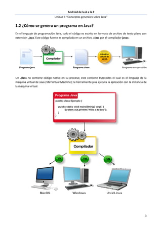 Android de la A a la Z
Unidad 1 “Conceptos generales sobre Java”
3
1.2 ¿Cómo se genera un programa en Java?
En el lenguaje de programación Java, todo el código es escrito en formato de archivo de texto plano con
extensión .java. Este código fuente es compilado en un archivo .class por el compilador javac.
Un .class no contiene código nativo en su proceso; este contiene bytecodes el cual es el lenguaje de la
maquina virtual de Java (VM Virtual Machine); la herramienta java ejecuta la aplicación con la instancia de
la maquina virtual.
 