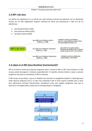 Android de la A a la Z
Unidad 1 “Conceptos generales sobre Java”
4
1.3 API´s de Java
Sun define tres plataformas en un intento por cubrir distintos entornos de aplicación. Así, ha distribuido
muchas de sus APIs (Application Program Interface) de forma que pertenezcan a cada una de las
plataformas:
Java Standard Edition (J2SE)
Java Enterprise Edition (J2EE)
Java Micro Edition (J2ME)
1.4 ¿Qué es el JRE (Java Runtime Environment)?
JRE es el entorno mínimo para ejecutar programas Java 2. Incluye la JVM y la API. Está incluida en el J2SE
aunque puede descargarse e instalarse separadamente. En aquellos sistemas donde se vayan a ejecutar
programas Java, pero no compilarlos, el JRE es suficiente.
El JRE incluye el Java Plug-in, que es el 'añadido' que necesitan lo navegadores (Explorer o Netscape) para
poder ejecutar programas Java 2. Es decir que instalando el JRE se tiene soporte completo Java 2, tanto
para aplicaciones normales (denominadas 'standalone') como para Applets (programas Java que se
ejecutan en una página Web, cuando esta es accedida desde un navegador).
 