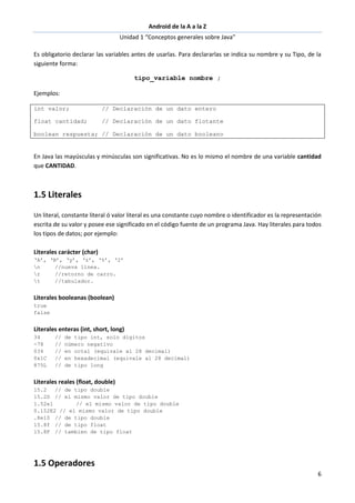 Android de la A a la Z
Unidad 1 “Conceptos generales sobre Java”
6
Es obligatorio declarar las variables antes de usarlas. Para declararlas se indica su nombre y su Tipo, de la
siguiente forma:
tipo_variable nombre ;
Ejemplos:
int valor; // Declaración de un dato entero
float cantidad; // Declaración de un dato flotante
boolean respuesta; // Declaración de un dato booleano
En Java las mayúsculas y minúsculas son significativas. No es lo mismo el nombre de una variable cantidad
que CANTIDAD.
1.5 Literales
Un literal, constante literal ó valor literal es una constante cuyo nombre o identificador es la representación
escrita de su valor y posee ese significado en el código fuente de un programa Java. Hay literales para todos
los tipos de datos; por ejemplo:
Literales carácter (char)
‘A’, ‘B’, ‘y’, ‘z’, ‘%’, ‘2’
n //nueva línea.
r //retorno de carro.
t //tabulador.
Literales booleanas (boolean)
true
false
Literales enteras (int, short, long)
34 // de tipo int, solo dígitos
-78 // número negativo
034 // en octal (equivale al 28 decimal)
0x1C // en hexadecimal (equivale al 28 decimal)
875L // de tipo long
Literales reales (float, double)
15.2 // de tipo double
15.2D // el mismo valor de tipo double
1.52e1 // el mismo valor de tipo double
0.152E2 // el mismo valor de tipo double
.8e10 // de tipo double
15.8f // de tipo float
15.8F // tambien de tipo float
1.5 Operadores
 