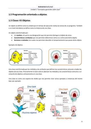 Android de la A a la Z
Unidad 1 “Conceptos generales sobre Java”
9
1.5 Programación orientada a objetos
1.5 Clases VS Objetos
Un objeto se define como la unidad que en tiempo de ejecución realiza las tareas de un programa. También
a un nivel más básico se define como la instancia de una clase.
Un objeto está formado por:
Un nombre, el cual es una designación que nos permite distinguir al objeto de otros.
Características o atributos que nos permiten determinar cómo es o cómo está dicho objeto.
Acciones o métodos; los cuales nos permiten describir el comportamiento que posee dicho objeto.
Ejemplos de objetos:
Una clase está formada por los métodos y los atributos que definen las características comunes a todos los
objetos de esa clase. Precisamente la clave está en abstraer los métodos y las características comunes a un
conjunto de objetos y almacenarlos en una clase.
Una clase es como una especie de molde que nos permite crear varios ejemplos o instancias del mismo
tipo; por ejemplo:
 
