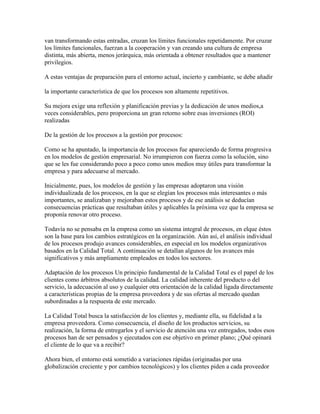 van transformando estas entradas, cruzan los límites funcionales repetidamente. Por cruzar
los límites funcionales, fuerzan a la cooperación y van creando una cultura de empresa
distinta, más abierta, menos jerárquica, más orientada a obtener resultados que a mantener
privilegios.
A estas ventajas de preparación para el entorno actual, incierto y cambiante, se debe añadir
la importante característica de que los procesos son altamente repetitivos.
Su mejora exige una reflexión y planificación previas y la dedicación de unos medios,a
veces considerables, pero proporciona un gran retorno sobre esas inversiones (ROI)
realizadas
De la gestión de los procesos a la gestión por procesos:
Como se ha apuntado, la importancia de los procesos fue apareciendo de forma progresiva
en los modelos de gestión empresarial. No irrumpieron con fuerza como la solución, sino
que se les fue considerando poco a poco como unos medios muy útiles para transformar la
empresa y para adecuarse al mercado.
Inicialmente, pues, los modelos de gestión y las empresas adoptaron una visión
individualizada de los procesos, en la que se elegían los procesos más interesantes o más
importantes, se analizaban y mejoraban estos procesos y de ese análisis se deducían
consecuencias prácticas que resultaban útiles y aplicables la próxima vez que la empresa se
proponía renovar otro proceso.
Todavía no se pensaba en la empresa como un sistema integral de procesos, en elque éstos
son la base para los cambios estratégicos en la organización. Aún así, el análisis individual
de los procesos produjo avances considerables, en especial en los modelos organizativos
basados en la Calidad Total. A continuación se detallan algunos de los avances más
significativos y más ampliamente empleados en todos los sectores.
Adaptación de los procesos Un principio fundamental de la Calidad Total es el papel de los
clientes como árbitros absolutos de la calidad. La calidad inherente del producto o del
servicio, la adecuación al uso y cualquier otra orientación de la calidad ligada directamente
a características propias de la empresa proveedora y de sus ofertas al mercado quedan
subordinadas a la respuesta de este mercado.
La Calidad Total busca la satisfacción de los clientes y, mediante ella, su fidelidad a la
empresa proveedora. Como consecuencia, el diseño de los productos servicios, su
realización, la forma de entregarlos y el servicio de atención una vez entregados, todos esos
procesos han de ser pensados y ejecutados con ese objetivo en primer plano; ¿Qué opinará
el cliente de lo que va a recibir?
Ahora bien, el entorno está sometido a variaciones rápidas (originadas por una
globalización creciente y por cambios tecnológicos) y los clientes piden a cada proveedor
 
