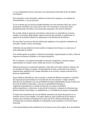 y a sus competidores nuevas soluciones con características derivadas de las novedades
tecnológicas.
Para responder a estas demandas, cambian las metas de la empresa y sus métodos de
funcionamiento, o sea sus procesos.
Ya no se piensa que los procesos puedan diseñarse con una estructura ideal, que vaya a
permanecer inmutable con el paso de los años. Por el contrario, los procesos están
permanentemente sometidos a revisiones para responder a dos motivos distintos.
Por un lado, desde un punto de vista interno, todo proceso es mejorable en sí mismo,
siempre se encuentra algún detalle, alguna secuencia que aumenta su rendimiento en
aspectos de la productividad de las operaciones o de disminución de defectos.
Por otro lado, los procesos han de cambiar para adaptarse a los requisitos cambiantes de
mercados, clientes, nuevas tecnologías.
Admitida esta necesidad de revisión cambio, la empresa ha de buscar, en cada caso, el
ritmo adecuado de cambio
Si el cambio puede ser gradual, el método recomendado, experimentado en miles y miles de
empresas con buenos resultados, es la mejora progresiva
Por el contrario, si la empresa ha perdido su posición competitiva y necesita mejoras
espectaculares en tiempos cortos, tendrá que recurrir a la reingeniería
Mejora de procesos La experiencia japonesa, sobre todo en los años setenta y ochenta, con
sus métodos de trabajo en equipo y la participación de todo su personal en las mejoras
empresariales, popularizó las ventajas obtenidas en la revisión y retoque continuo de los
procesos empresariales.
Kaoru Ishikawa difundió por todo el mundo su modelo de Método sistemático o científico
de mejora de procesos basado en el recorrido de una serie de pasos o etapas, desde la
detección de un problema o de una posibilidad de mejora (dependiendo de que el motor sea
una serie de defectos detectados, o una nueva posibilidad tecnológica u
organizativa),pasando por su estudio en busca de sus causas, de posibles
perfeccionamientos o soluciones, la elección de la solución o conjunto de soluciones que
parecen idóneas, hasta llegar a su implantación y a la medida de las mejoras conseguidas.
El rasgo más característico de este de Método sistemático de mejora de procesos es su
continuo recurso a las medidas, a los datos objetivos, para la detección de los puntos a
mejorar, para confirmar el hallazgo de la causa real de los defectos detectados, para
corroborar que la solución adoptada es la apropiada y para cuantificar el nivel de mejora
alcanzado.
Como puede deducirse del contenido de las acciones en sus cinco etapas, de la necesidad de
 