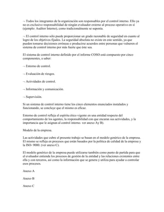 Todos los integrantes de la organización son responsables por el control interno. Ello ya
no es exclusivo responsabilidad de ningún evaluador externo al proceso operativo en sí
(ejemplo: Auditor Interno), como tradicionalmente se suponía.
El control interno sólo puede proporcionar un grado razonable de seguridad en cuanto al
logro de los objetivos fijados. La seguridad absoluta no existe en este sentido, ya que
pueden tomarse decisiones erróneas o producirse acuerdos entre personas que vulneren el
sistema de control interno por más fuerte que éste sea.
El sistema de control interno definido por el informe COSO está compuesto por cinco
componentes, a saber:
Entorno de control.
Evaluación de riesgos.
Actividades de control.
Información y comunicación.
Supervisión.
Si un sistema de control interno tiene los cinco elementos enunciados instalados y
funcionando, se concluye que el mismo es eficaz.
Entorno de control refleja el espíritu ético vigente en una entidad respecto del
comportamiento de los agentes, la responsabilidad con que encaran sus actividades, y la
importancia que le asignan al control interno. ver anexo Ay B).
Modelo de la empresa.
Las actividades que cubre el presente trabajo se basan en el modelo genérico de la empresa.
El mismo se refleja en procesos que están basados por la política de calidad de la empresa y
la ISO- 9000. (ver anexo C).
El modelo genérico de la empresa puede utilizarse también como punto de partida para que
el evaluador entienda los procesos de gestión de la entidad y las relaciones existentes entre
ella y con terceros, así como la información que se genera y utiliza para ayudar a controlar
esos procesos.
Anexo A
Anexo B
Anexo C
 