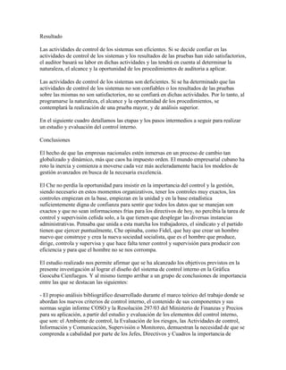 Resultado
Las actividades de control de los sistemas son eficientes. Si se decide confiar en las
actividades de control de los sistemas y los resultados de las pruebas han sido satisfactorios,
el auditor basará su labor en dichas actividades y las tendrá en cuenta al determinar la
naturaleza, el alcance y la oportunidad de los procedimientos de auditoria a aplicar.
Las actividades de control de los sistemas son deficientes. Si se ha determinado que las
actividades de control de los sistemas no son confiables o los resultados de las pruebas
sobre las mismas no son satisfactorios, no se confiará en dichas actividades. Por lo tanto, al
programarse la naturaleza, el alcance y la oportunidad de los procedimientos, se
contemplará la realización de una prueba mayor, y de análisis superior.
En el siguiente cuadro detallamos las etapas y los pasos intermedios a seguir para realizar
un estudio y evaluación del control interno.
Conclusiones
El hecho de que las empresas nacionales estén inmersas en un proceso de cambio tan
globalizado y dinámico, más que caos ha impuesto orden. El mundo empresarial cubano ha
roto la inercia y comienza a moverse cada vez más aceleradamente hacia los modelos de
gestión avanzados en busca de la necesaria excelencia.
El Che no perdía la oportunidad para insistir en la importancia del control y la gestión,
siendo necesario en estos momentos organizativos, tener los controles muy exactos, los
controles empiezan en la base, empiezan en la unidad y en la base estadística
suficientemente digna de confianza para sentir que todos los datos que se manejan son
exactos y que no sean informaciones frías para los directivos de hoy, no percibía la tarea de
control y supervisión ceñida solo, a la que tienen que desplegar las diversas instancias
administrativas. Pensaba que unida a esta marcha los trabajadores, el sindicato y el partido
tienen que ejercer puntualmente, Che opinaba, como Fidel, que hay que crear un hombre
nuevo que construye y crea la nueva sociedad socialista, que es el hombre que produce,
dirige, controla y supervisa y que hace falta tener control y supervisión para producir con
eficiencia y para que el hombre no se nos corrompa.
El estudio realizado nos permite afirmar que se ha alcanzado los objetivos previstos en la
presente investigación al lograr el diseño del sistema de control interno en la Gráfica
Geocuba Cienfuegos. Y al mismo tiempo arribar a un grupo de conclusiones de importancia
entre las que se destacan las siguientes:
- El propio análisis bibliográfico desarrollado durante el marco teórico del trabajo donde se
abordan los nuevos criterios de control interno, el contenido de sus componentes y sus
normas según informe COSO y la Resolución 297/03 del Ministerio de Finanzas y Precios
para su aplicación, a partir del estudio y evaluación de los elementos del control interno,
que son: el Ambiente de control, la Evaluación de los riesgos, las Actividades de control,
Información y Comunicación, Supervisión o Monitoreo, demuestran la necesidad de que se
comprenda a cabalidad por parte de los Jefes, Directivos y Cuadros la importancia de
 