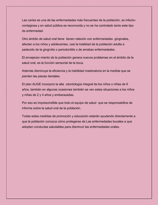 Las caries es una de las enfermedades más frecuentes de la población, es infecto-
contagiosa y en salud pública es reconocida y no se ha controlado tanto este tipo
de enfermedad.
Otro ámbito de salud oral tiene tienen relación con enfermedades gingivales,
afectan a los niños y adolecentes, casi la totalidad de la población adulta a
padecido de la gingivitis o periodontitis o de amabas enfermedades.
El envejecen miento de la población genera nuevos problemas en el ámbito de la
salud oral, es la función sensorial de la boca.
Además disminuye la eficiencia y la habilidad masticatoria en la medida que se
pierden las piezas dentales.
El plan AUGE incorporo la alta odontología integral de los niños o niñas de 6
años, también en algunas ocasiones también se ven estas situaciones a los niños
y niñas de 2 y 4 años y embarazadas.
Por eso es imprescindible que todo el equipo de salud que se responsabilice de
informa sobre la salud oral de la población.
Todas estas medidas de promoción y educación estarán ayudando directamente a
que la población conozca cómo protegerse de Las enfermedades bucales a que
adopten conductas saludables para disminuir las enfermedades orales.
 