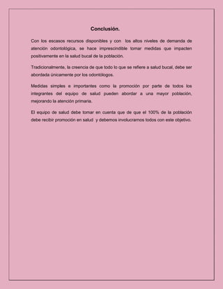 Conclusión.
Con los escasos recursos disponibles y con los altos niveles de demanda de
atención odontológica, se hace imprescindible tomar medidas que impacten
positivamente en la salud bucal de la población.
Tradicionalmente, la creencia de que todo lo que se refiere a salud bucal, debe ser
abordada únicamente por los odontólogos.
Medidas simples e importantes como la promoción por parte de todos los
integrantes del equipo de salud pueden abordar a una mayor población,
mejorando la atención primaria.
El equipo de salud debe tomar en cuenta que de que el 100% de la población
debe recibir promoción en salud y debemos involucrarnos todos con este objetivo.
 