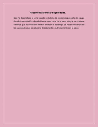 Recomendaciones y sugerencias.
Este ha desarrollado el tema basado en la toma de conciencia por parte del equipo
de salud con relación a la salud bucal como parte de la salud integral, no obstante
creemos que es necesario además analizar la estrategia de hacer conciencia en
las autoridades que se relaciona directamente o indirectamente con la salud.
 