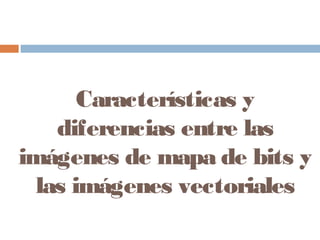 Características y
diferencias entre las
imágenes de mapa de bits y
las imágenes vectoriales
 
